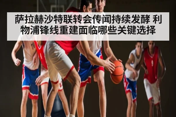 萨拉赫沙特联转会传闻持续发酵 利物浦锋线重建面临哪些关键选择